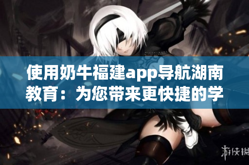 使用奶牛福建app导航湖南教育：为您带来更快捷的学习体验