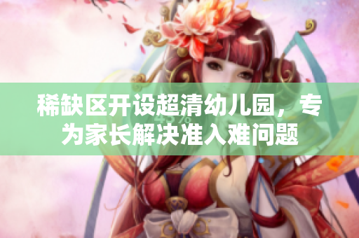 稀缺区开设超清幼儿园，专为家长解决准入难问题