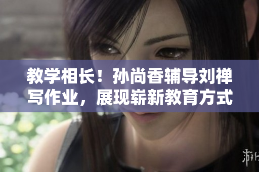 教学相长！孙尚香辅导刘禅写作业，展现崭新教育方式