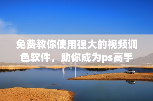 免费教你使用强大的视频调色软件，助你成为ps高手