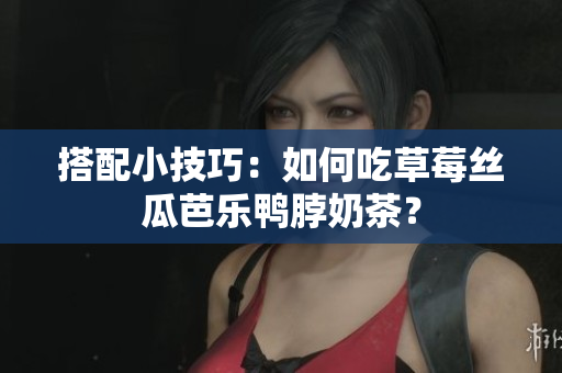 搭配小技巧：如何吃草莓丝瓜芭乐鸭脖奶茶？