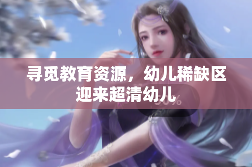 寻觅教育资源，幼儿稀缺区迎来超清幼儿