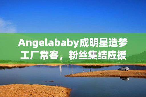Angelababy成明星造梦工厂常客，粉丝集结应援