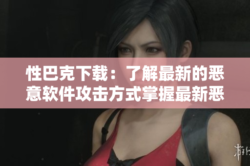 性巴克下载：了解最新的恶意软件攻击方式掌握最新恶意软件攻击方式，防范性巴克下载