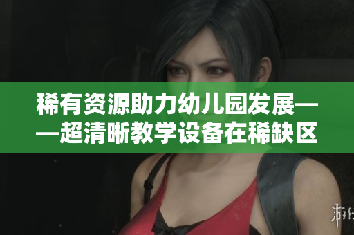 稀有资源助力幼儿园发展——超清晰教学设备在稀缺区落地