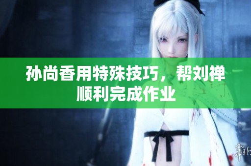 孙尚香用特殊技巧，帮刘禅顺利完成作业