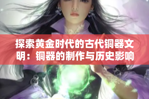 探索黄金时代的古代铜器文明：铜器的制作与历史影响