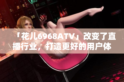 「花儿6968ATV」改变了直播行业，打造更好的用户体验
