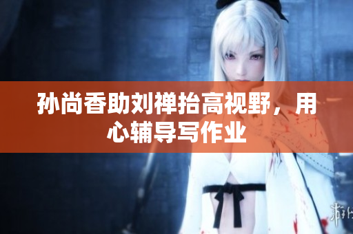 孙尚香助刘禅抬高视野，用心辅导写作业