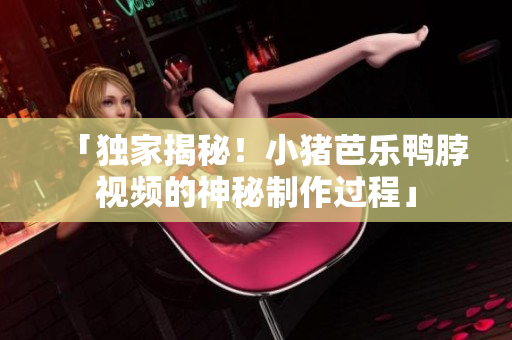 「独家揭秘！小猪芭乐鸭脖视频的神秘制作过程」