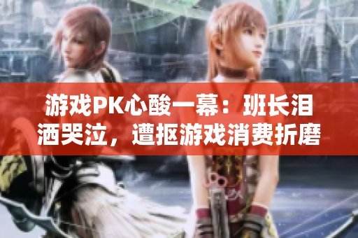 游戏PK心酸一幕：班长泪洒哭泣，遭抠游戏消费折磨
