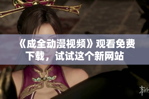 《成全动漫视频》观看免费下载，试试这个新网站