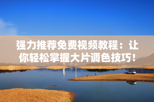 强力推荐免费视频教程：让你轻松掌握大片调色技巧！