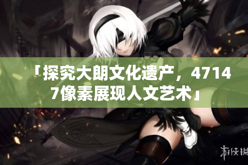 「探究大朗文化遗产，47147像素展现人文艺术」