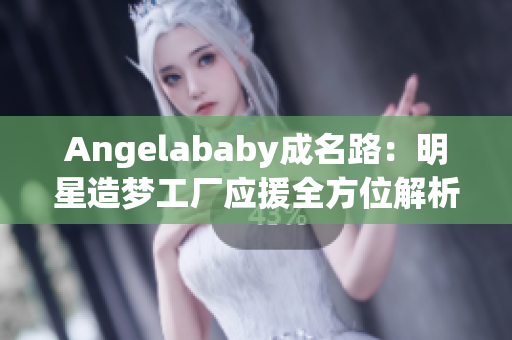 Angelababy成名路：明星造梦工厂应援全方位解析