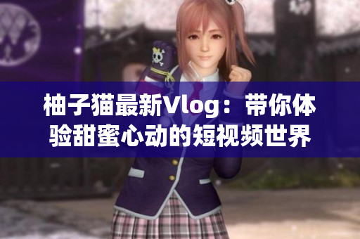 柚子猫最新Vlog：带你体验甜蜜心动的短视频世界
