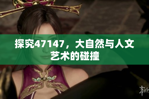 探究47147，大自然与人文艺术的碰撞