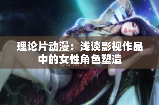 理论片动漫：浅谈影视作品中的女性角色塑造