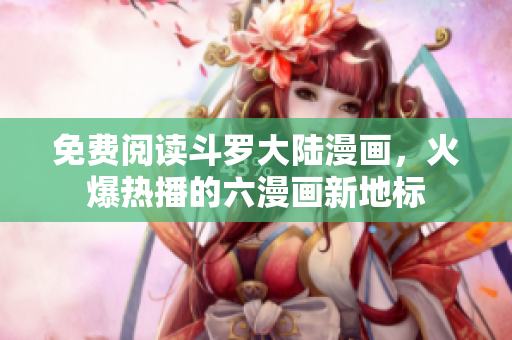 免费阅读斗罗大陆漫画，火爆热播的六漫画新地标