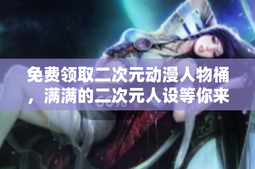 免费领取二次元动漫人物桶，满满的二次元人设等你来拿！