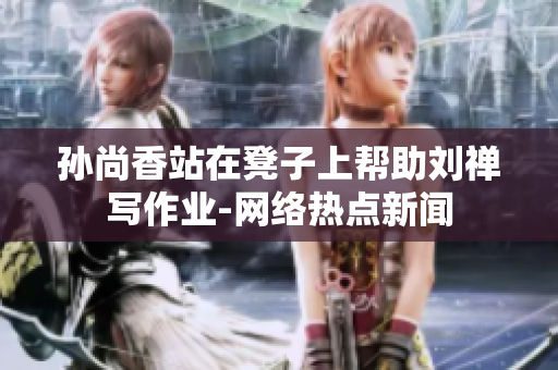 孙尚香站在凳子上帮助刘禅写作业-网络热点新闻