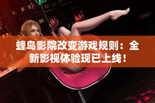 蜂鸟影院改变游戏规则：全新影视体验现已上线！