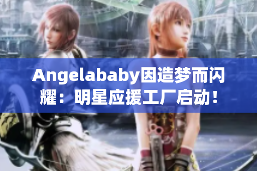Angelababy因造梦而闪耀：明星应援工厂启动！