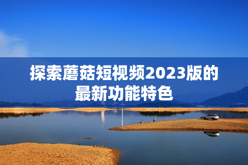 探索蘑菇短视频2023版的最新功能特色