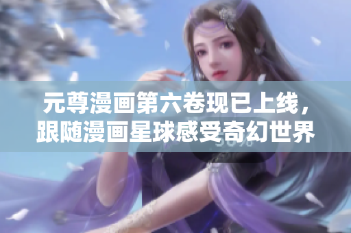 元尊漫画第六卷现已上线，跟随漫画星球感受奇幻世界