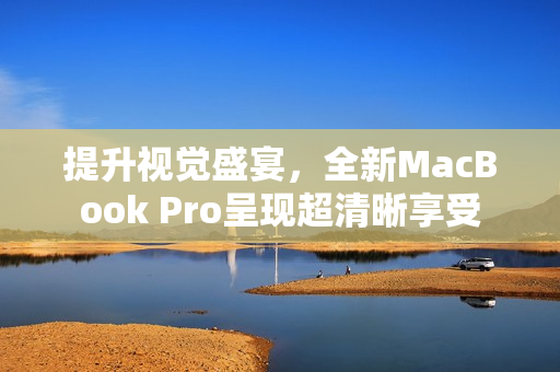 提升视觉盛宴，全新MacBook Pro呈现超清晰享受