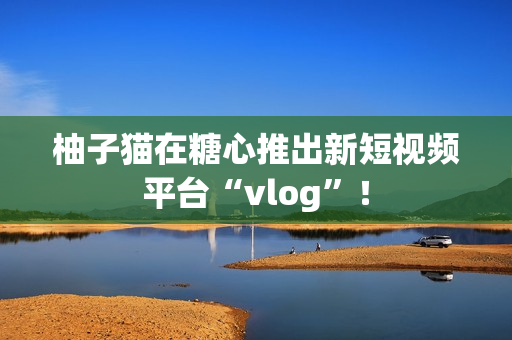 柚子猫在糖心推出新短视频平台“vlog”！