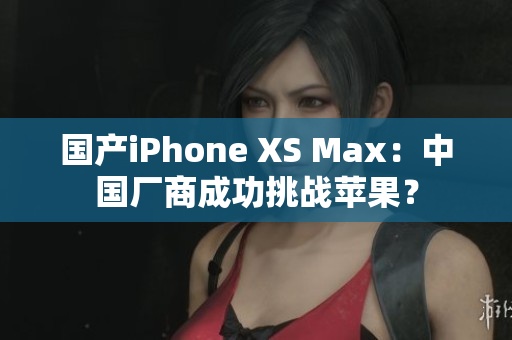 国产iPhone XS Max：中国厂商成功挑战苹果？