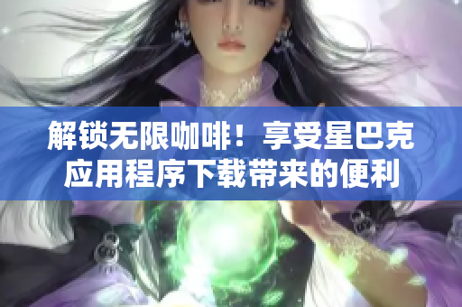 解锁无限咖啡！享受星巴克应用程序下载带来的便利