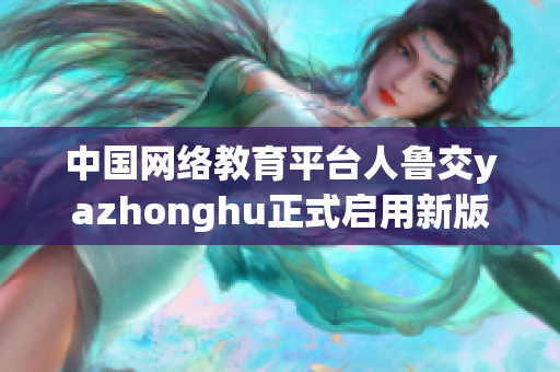 中国网络教育平台人鲁交yazhonghu正式启用新版网站