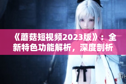 《蘑菇短视频2023版》：全新特色功能解析，深度剖析！