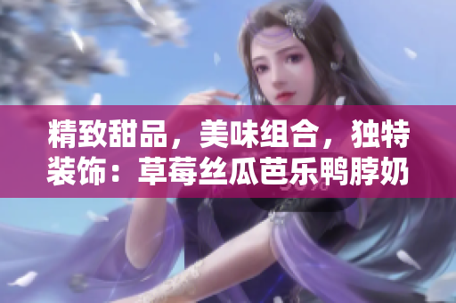 精致甜品，美味组合，独特装饰：草莓丝瓜芭乐鸭脖奶茶再现惊艳！
