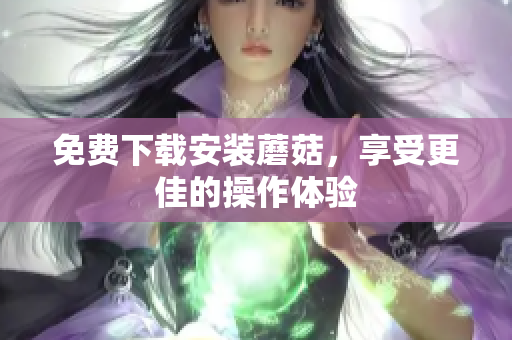 免费下载安装蘑菇，享受更佳的操作体验