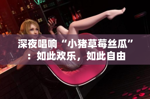 深夜唱响“小猪草莓丝瓜”：如此欢乐，如此自由