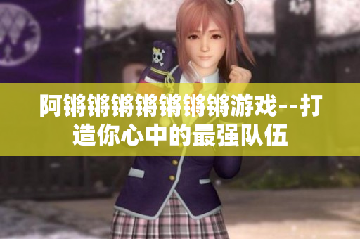 阿锵锵锵锵锵锵锵游戏--打造你心中的最强队伍