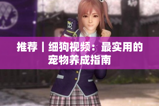 推荐｜细狗视频：最实用的宠物养成指南