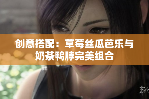 创意搭配：草莓丝瓜芭乐与奶茶鸭脖完美组合
