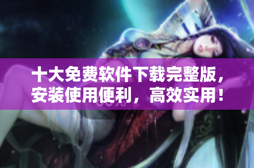 十大免费软件下载完整版，安装使用便利，高效实用！
