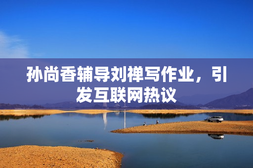 孙尚香辅导刘禅写作业，引发互联网热议