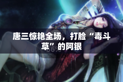 唐三惊艳全场，打脸“毒斗草”的阿银