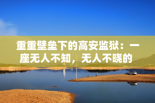 重重壁垒下的高安监狱：一座无人不知，无人不晓的 黑盒子