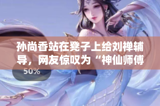 孙尚香站在凳子上给刘禅辅导，网友惊叹为“神仙师傅”