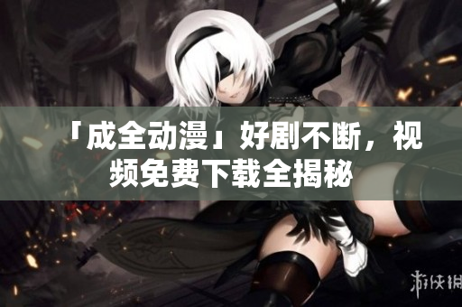 「成全动漫」好剧不断，视频免费下载全揭秘