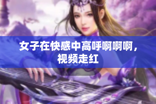 女子在快感中高呼啊啊啊，视频走红