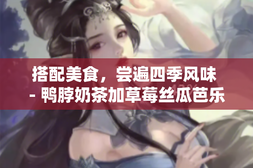 搭配美食，尝遍四季风味 - 鸭脖奶茶加草莓丝瓜芭乐