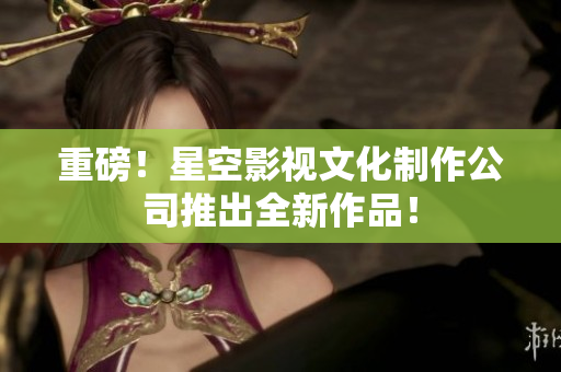 重磅！星空影视文化制作公司推出全新作品！